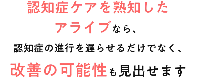 認知症ケアを熟知したアライブなら、認知症の進行を遅らせるだけでなく、改善の可能性も見出せます