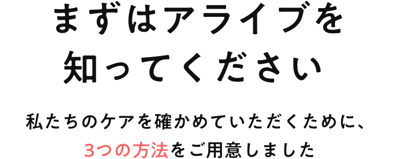  まずはアライブを知ってください 私たちのケアを確かめていただくために、3つの方法をご用意しました